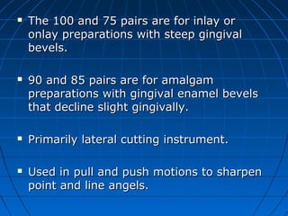  The 100 and 75 pairs are for inlay orThe 100 and 75 pairs are for inlay or
onlay preparations with steep gingivalonlay preparations with steep gingival
bevels.bevels.
 90 and 85 pairs are for amalgam90 and 85 pairs are for amalgam
preparations with gingival enamel bevelspreparations with gingival enamel bevels
that decline slight gingivally.that decline slight gingivally.
 Primarily lateral cutting instrument.Primarily lateral cutting instrument.
 Used in pull and push motions to sharpenUsed in pull and push motions to sharpen
point and line angels.point and line angels.
 