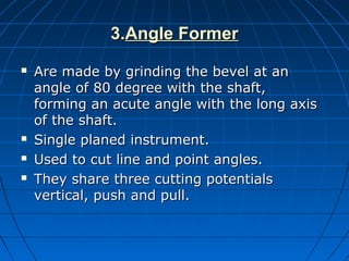 3.3.Angle FormerAngle Former
 Are made by grinding the bevel at anAre made by grinding the bevel at an
angle of 80 degree with the shaft,angle of 80 degree with the shaft,
forming an acute angle with the long axisforming an acute angle with the long axis
of the shaft.of the shaft.
 Single planed instrument.Single planed instrument.
 Used to cut line and point angles.Used to cut line and point angles.
 They share three cutting potentialsThey share three cutting potentials
vertical, push and pull.vertical, push and pull.
 