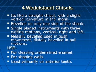 4.4.Wedelstaedt Chisels.Wedelstaedt Chisels.
 Its like a straight chisel, with a slightIts like a straight chisel, with a slight
vertical curvature in the shank.vertical curvature in the shank.
 Bevelled on only one side of the shank.Bevelled on only one side of the shank.
 Single planed instruments with threeSingle planed instruments with three
cutting motions, vertical, right and left.cutting motions, vertical, right and left.
 Mesially bevelled used in pushMesially bevelled used in push
movement, distally bevelled in pullmovement, distally bevelled in pull
motions.motions.
USE-USE-
 For cleaving undermined enamel.For cleaving undermined enamel.
 For shaping walls.For shaping walls.
 Used primarily on anterior teeth.Used primarily on anterior teeth.
 