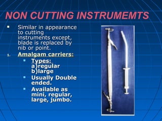 NON CUTTING INSTRUMEMTS
 Similar in appearanceSimilar in appearance
to cuttingto cutting
instruments except,instruments except,
blade is replaced byblade is replaced by
nib or point.nib or point.
1.1. Amalgam carriersAmalgam carriers::
 Types:Types:
a)regulara)regular
b)largeb)large
 Usually DoubleUsually Double
ended.ended.
 Available asAvailable as
mini, regular,mini, regular,
large, jumbo.large, jumbo.

 