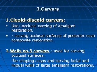 3.Carvers3.Carvers
1.1.Cleoid-discoid carversCleoid-discoid carvers::
• Use:-occlusal carving of amalgamUse:-occlusal carving of amalgam
restoration.restoration.
• - carving occlusal surfaces of posterior resin- carving occlusal surfaces of posterior resin
composite restoration.composite restoration.
2.2.Walls no.3 carversWalls no.3 carvers :-used for carving:-used for carving
occlusal surfaces.occlusal surfaces.
-for shaping cusps and carving facial and-for shaping cusps and carving facial and
lingual walls of large amalgam restorations.lingual walls of large amalgam restorations.
 