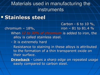 Materials used in manufacturing theMaterials used in manufacturing the
instrumentsinstruments
 Stainless steelStainless steel
Carbon - 6 to 10 %,Carbon - 6 to 10 %,
chromium – 18%,chromium – 18%, iron – 81 to 81.4 %iron – 81 to 81.4 %
WhenWhen 12 to 30% of chromium12 to 30% of chromium is added to iron, theis added to iron, the
alloy is called stainless steel.alloy is called stainless steel.
- It is extremely hard- It is extremely hard
- Resistance to staining in these alloys is attributedResistance to staining in these alloys is attributed
to the formation of a thin transparent oxide onto the formation of a thin transparent oxide on
their surface.their surface.
DrawbackDrawback - Loses a sharp edge on repeated usage- Loses a sharp edge on repeated usage
easily compared to carbon steel.easily compared to carbon steel.
 