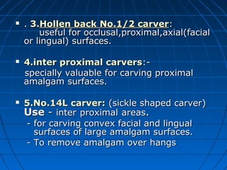  .. 3.3.Hollen back No.1/2 carverHollen back No.1/2 carver::
useful for occlusal,proximal,axial(facialuseful for occlusal,proximal,axial(facial
or lingual) surfaces.or lingual) surfaces.
 4.inter proximal carvers4.inter proximal carvers:-:-
specially valuable for carving proximalspecially valuable for carving proximal
amalgam surfaces.amalgam surfaces.
 5.No.14L carver:5.No.14L carver: (sickle shaped carver)(sickle shaped carver)
UseUse -- interinter proximalproximal areasareas..
- for carving convex facial and lingual- for carving convex facial and lingual
surfaces of large amalgam surfaces.surfaces of large amalgam surfaces.
- To remove amalgam over hangs- To remove amalgam over hangs
 