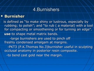 4.Burnishers4.Burnishers
 BurnisherBurnisher
is defined as “to make shiny or lustrous, especially byis defined as “to make shiny or lustrous, especially by
rubbing; to polish”; and “to rub ( a material) with a toolrubbing; to polish”; and “to rub ( a material) with a tool
for compacting or smoothening or for turning an edge”.for compacting or smoothening or for turning an edge”.
useuse-to shape metal matrix bands.-to shape metal matrix bands.
-large burnishers are used to pinch off-large burnishers are used to pinch off
freshly condensed amalgam at margins.freshly condensed amalgam at margins.
-PKT3 (P.K.Thomas No.3)burnisher useful in sculpting-PKT3 (P.K.Thomas No.3)burnisher useful in sculpting
occlusal anatomy in posterior resin composite.occlusal anatomy in posterior resin composite.
-to bend cast gold near the margin.-to bend cast gold near the margin.
 
