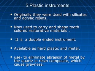 5.Plastic instruments5.Plastic instruments
 Originally they were Used with silicatesOriginally they were Used with silicates
and acrylic resins .and acrylic resins .
 Now used to carry and shape toothNow used to carry and shape tooth
colored restorative materials .colored restorative materials .
 It is a double ended instrument.It is a double ended instrument.
 Available as hard plastic and metal.Available as hard plastic and metal.
 use- to eliminate abrasion of metal byuse- to eliminate abrasion of metal by
the quartz in resin composite, whichthe quartz in resin composite, which
cause grayness.cause grayness.
 