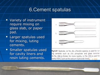 6.Cement spatulas6.Cement spatulas
 Variety of instrumentVariety of instrument
require mixing onrequire mixing on
glass slab, or paperglass slab, or paper
pad.pad.
 Larger spatulas usedLarger spatulas used
for mixing, lutingfor mixing, luting
cements.cements.
 Smaller spatulas usedSmaller spatulas used
for cavity liners andfor cavity liners and
resin luting cements.resin luting cements.
 
