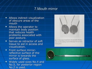 7.Mouth mirror7.Mouth mirror
 Allows indirect visualizationAllows indirect visualization
of obscure areas of theof obscure areas of the
mouthmouth
 Allows the operator toAllows the operator to
maintain body positionmaintain body position
that reduces healththat reduces health
problems associated withproblems associated with
poor posture.poor posture.
 Serves as retractor of softServes as retractor of soft
tissue to aid in access andtissue to aid in access and
visualization.visualization.
 Front surface mirror-Front surface mirror-
reflective surface of thereflective surface of the
mirror is towards themirror is towards the
surface of glass.surface of glass.
 Widely used sizes No.4 andWidely used sizes No.4 and
No.5, for posterior regionNo.5, for posterior region
No.2 is used.No.2 is used.
 