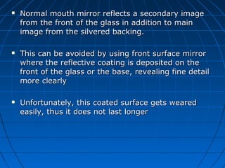  Normal mouth mirror reflects a secondary imageNormal mouth mirror reflects a secondary image
from the front of the glass in addition to mainfrom the front of the glass in addition to main
image from the silvered backing.image from the silvered backing.
 This can be avoided by using front surface mirrorThis can be avoided by using front surface mirror
where the reflective coating is deposited on thewhere the reflective coating is deposited on the
front of the glass or the base, revealing fine detailfront of the glass or the base, revealing fine detail
more clearlymore clearly
 Unfortunately, this coated surface gets wearedUnfortunately, this coated surface gets weared
easily, thus it does not last longereasily, thus it does not last longer
 