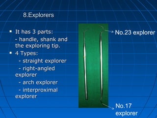 8.Explorers8.Explorers
 It has 3 parts:It has 3 parts:
- handle, shank and- handle, shank and
the exploring tip.the exploring tip.
 4 Types:4 Types:
- straight explorer- straight explorer
- right-angled- right-angled
explorerexplorer
- arch explorer- arch explorer
- interproximal- interproximal
explorerexplorer
No.23 explorer
No.17
explorer
 