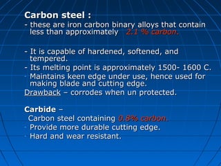 Carbon steel :Carbon steel :
-- these are iron carbon binary alloys that containthese are iron carbon binary alloys that contain
less than approximatelyless than approximately 2.1 % carbon2.1 % carbon..
- It is capable of hardened, softened, and- It is capable of hardened, softened, and
tempered.tempered.
- Its melting point is approximately 1500- 1600 C.- Its melting point is approximately 1500- 1600 C.
- Maintains keen edge under use, hence used forMaintains keen edge under use, hence used for
making blade and cutting edge.making blade and cutting edge.
DrawbackDrawback – corrodes when un protected.– corrodes when un protected.
CarbideCarbide ––
Carbon steel containingCarbon steel containing 0.8% carbon0.8% carbon..
- Provide more durable cutting edge.Provide more durable cutting edge.
- Hard and wear resistant.Hard and wear resistant.
 