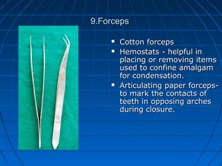 9.Forceps9.Forceps
 Cotton forcepsCotton forceps
 Hemostats - helpful inHemostats - helpful in
placing or removing itemsplacing or removing items
used to confine amalgamused to confine amalgam
for condensation.for condensation.
 Articulating paper forceps-Articulating paper forceps-
to mark the contacts ofto mark the contacts of
teeth in opposing archesteeth in opposing arches
during closure.during closure.
 