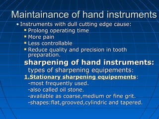 Maintainance of hand instrumentsMaintainance of hand instruments
• Instruments with dull cutting edge cause:Instruments with dull cutting edge cause:
 Prolong operating timeProlong operating time
 More painMore pain
 Less controllableLess controllable
 Reduce quality and precision in toothReduce quality and precision in tooth
preparation.preparation.
sharpening of hand instruments:sharpening of hand instruments:
types of sharpening equipementstypes of sharpening equipements::
1.Stationary sharpening equipements1.Stationary sharpening equipements::
-most frequently used.-most frequently used.
-also called oil stone.-also called oil stone.
-available as coarse,medium or fine grit.-available as coarse,medium or fine grit.
-shapes:flat,grooved,cylindric and tapered.-shapes:flat,grooved,cylindric and tapered.
 