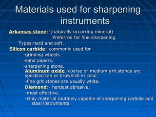 Materials used for sharpeningMaterials used for sharpening
instrumentsinstruments
Arkansas stoneArkansas stone:-(naturally occurring mineral):-(naturally occurring mineral)
Preferred for fine sharpening.Preferred for fine sharpening.
Types-hard and soft.Types-hard and soft.
Silicon carbideSilicon carbide:-commonly used for:-commonly used for
-grinding wheels.-grinding wheels.
-sand papers.-sand papers.
-sharpening stone.-sharpening stone.
AluminumAluminum oxideoxide -coarse or medium grit stones are-coarse or medium grit stones are
speckled tan or brownish in color.speckled tan or brownish in color.
-fine grit stones are usually white.-fine grit stones are usually white.
DiamondDiamond:- hardest abrasive.:- hardest abrasive.
-most effective.-most effective.
-Only material routinely capable of sharpening carbide and-Only material routinely capable of sharpening carbide and
steel instruments.steel instruments.
 