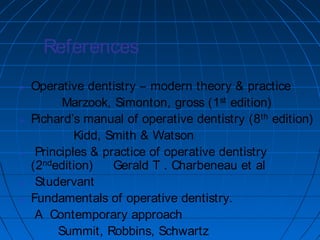 References
 Operative dentistry – modern theory & practice
Marzook, Simonton, gross (1st edition)
 Pichard’s manual of operative dentistry (8th edition)
Kidd, Smith & Watson
 Principles & practice of operative dentistry
(2ndedition) Gerald T . Charbeneau et al
 Studervant
 Fundamentals of operative dentistry.
A Contemporary approach
Summit, Robbins, Schwartz
 