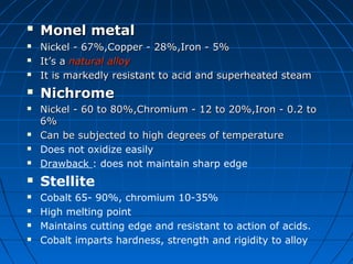 
Monel metalMonel metal
 Nickel - 67%,Copper - 28%,Iron - 5%Nickel - 67%,Copper - 28%,Iron - 5%
 It’s aIt’s a natural alloynatural alloy
 It is markedly resistant to acid and superheated steamIt is markedly resistant to acid and superheated steam
 NichromeNichrome
 Nickel - 60 to 80%,Chromium - 12 to 20%,Iron - 0.2 toNickel - 60 to 80%,Chromium - 12 to 20%,Iron - 0.2 to
6%6%
 Can be subjected to high degrees of temperatureCan be subjected to high degrees of temperature
 Does not oxidize easily
 Drawback : does not maintain sharp edge
 Stellite
 Cobalt 65- 90%, chromium 10-35%
 High melting point
 Maintains cutting edge and resistant to action of acids.
 Cobalt imparts hardness, strength and rigidity to alloy
 