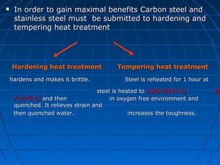 In order to gain maximal benefits Carbon steel andIn order to gain maximal benefits Carbon steel and
stainless steel must be submitted to hardening andstainless steel must be submitted to hardening and
tempering heat treatmenttempering heat treatment
Hardening heat treatmentHardening heat treatment Tempering heat treatmentTempering heat treatment
hardens and makes it brittle. Steel is reheated for 1 hour athardens and makes it brittle. Steel is reheated for 1 hour at
steel is heated tosteel is heated to 1500 F(815 C)1500 F(815 C) 3535
F (176 C)F (176 C) and then in oxygen free environment andand then in oxygen free environment and
quenched. It relieves strain andquenched. It relieves strain and
then quenched water.then quenched water. increases the toughness.increases the toughness.
 