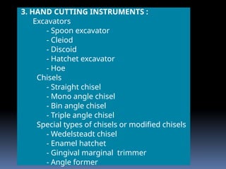 3. HAND CUTTING INSTRUMENTS :
Excavators
- Spoon excavator
- Cleiod
- Discoid
- Hatchet excavator
- Hoe
Chisels
- Straight chisel
- Mono angle chisel
- Bin angle chisel
- Triple angle chisel
Special types of chisels or modified chisels
- Wedelsteadt chisel
- Enamel hatchet
- Gingival marginal trimmer
- Angle former
 