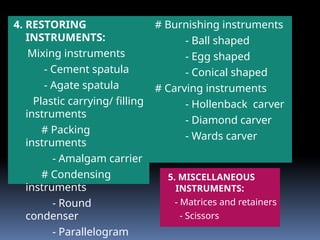 4. RESTORING
INSTRUMENTS:
Mixing instruments
- Cement spatula
- Agate spatula
Plastic carrying/ filling
instruments
# Packing
instruments
- Amalgam carrier
# Condensing
instruments
- Round
condenser
- Parallelogram
# Burnishing instruments
- Ball shaped
- Egg shaped
- Conical shaped
# Carving instruments
- Hollenback carver
- Diamond carver
- Wards carver
5. MISCELLANEOUS
INSTRUMENTS:
- Matrices and retainers
- Scissors
 