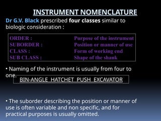 INSTRUMENT NOMENCLATURE
Dr G.V. Black prescribed four classes similar to
biologic consideration :
ORDER : Purpose of the instrument
SUBORDER : Position or manner of use
CLASS : Form of working end
SUB CLASS : Shape of the shank
BIN-ANGLE HATCHET PUSH EXCAVATOR
• Naming of the instrument is usually from four to
one.
• The suborder describing the position or manner of
use is often variable and non specific, and for
practical purposes is usually omitted.
 