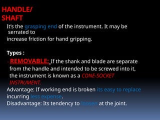 HANDLE/
SHAFT
It’s the grasping end of the instrument. It may be
serrated to
increase friction for hand gripping.
Types :
- REMOVABLE: If the shank and blade are separate
from the handle and intended to be screwed into it,
the instrument is known as a CONE-SOCKET
INSTRUMENT.
Advantage: If working end is broken its easy to replace
incurring less expense.
Disadvantage: Its tendency to loosen at the joint.
 