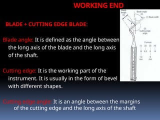WORKING END
BLADE + CUTTING EDGE BLADE:
Blade angle: It is defined as the angle between
the long axis of the blade and the long axis
of the shaft.
Cutting edge: It is the working part of the
instrument. It is usually in the form of bevel
with different shapes.
Cutting edge angle: It is an angle between the margins
of the cutting edge and the long axis of the shaft
 