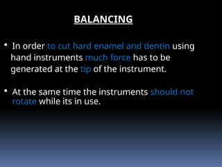  In order to cut hard enamel and dentin using
hand instruments much force has to be
generated at the tip of the instrument.
 At the same time the instruments should not
rotate while its in use.
BALANCING
 