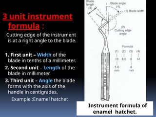 3 unit instrument
formula :
Cutting edge of the instrument
is at a right angle to the blade.
1. First unit – Width of the
blade in tenths of a millimeter.
2. Second unit – Length of the
blade in millimeter.
3. Third unit – Angle the blade
forms with the axis of the
handle in centigrades.
Example :Enamel hatchet
Instrument formula of
enamel hatchet.
 