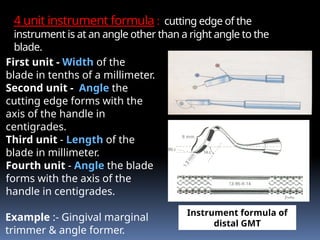 4 unit instrument formula : cutting edge of the
instrument is at an angle other than a right angle to the
blade.
First unit - Width of the
blade in tenths of a millimeter.
Second unit - Angle the
cutting edge forms with the
axis of the handle in
centigrades.
Third unit - Length of the
blade in millimeter.
Fourth unit - Angle the blade
forms with the axis of the
handle in centigrades.
Example :- Gingival marginal
trimmer & angle former.
Instrument formula of
distal GMT
 