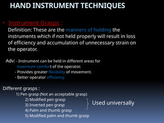 HAND INSTRUMENT TECHNIQUES
• Instrument Grasps :
Definition: These are the manners of holding the
instruments which if not held properly will result in loss
of efficiency and accumulation of unnecessary strain on
the operator.
Adv: - Instrument can be held in different areas for
maximum comfort of the operator.
- Provides greater flexibility of movement.
- Better operator efficiency.
Different grasps :
1) Pen grasp (Not an acceptable grasp)
2) Modified pen grasp
3) Inverted pen grasp
4) Palm and thumb grasp
5) Modified palm and thumb grasp
Used universally
 