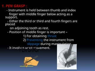 1. PEN GRASP :
- Instrument is held between thumb and index
finger with middle finger below acting as a
support.
- Either the third or third and fourth fingers are
placed
on adjoining tooth as rest.
- Position of middle finger is important –
1) For obtaining thrust
2) Preventing the instrument from
slippage during manipulation.
- It involves wrist movement.
 