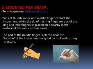 2. MODIFIED PEN GRASP :
-Permits greatest delicacy of touch.
-Pads of thumb, index and middle finger contact the
instrument, while the tip of the ring finger (or tips of the
ring and little fingers) is placed on a nearby tooth
surface of the same arch as a rest.
-The pad of the middle finger is placed near the
“topside” of the instrument for good control and cutting
pressure.
 