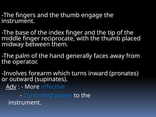 Adv : - More effective
- Controlled power to the
instrument.
-The fingers and the thumb engage the
instrument.
-The base of the index finger and the tip of the
middle finger reciprocate, with the thumb placed
midway between them.
-The palm of the hand generally faces away from
the operator.
-Involves forearm which turns inward (pronates)
or outward (supinates).
 