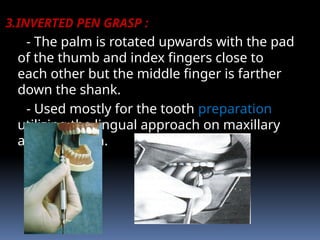 3.INVERTED PEN GRASP :
- The palm is rotated upwards with the pad
of the thumb and index fingers close to
each other but the middle finger is farther
down the shank.
- Used mostly for the tooth preparation
utilizing the lingual approach on maxillary
anterior teeth.
 