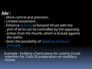 Adv :
- More control and precision.
- Limited movement.
- Enhance bracing (a forward thrust with the
arm of wrist can be controlled by the opposing
action from the thumb, which is braced against
the teeth).
- Gives the possibility of applying pressure
precisely.
Example : holding a hand piece for cutting incisal
retention for Class III preparation on maxillary
incisor.
 
