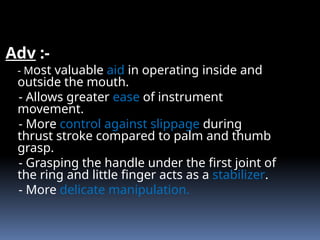 Adv :-
- Most valuable aid in operating inside and
outside the mouth.
- Allows greater ease of instrument
movement.
- More control against slippage during
thrust stroke compared to palm and thumb
grasp.
- Grasping the handle under the first joint of
the ring and little finger acts as a stabilizer.
- More delicate manipulation.
 