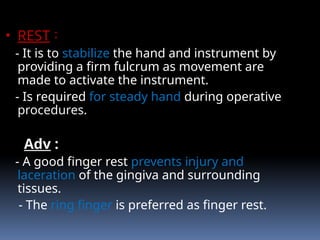 • REST :
- It is to stabilize the hand and instrument by
providing a firm fulcrum as movement are
made to activate the instrument.
- Is required for steady hand during operative
procedures.
Adv :
- A good finger rest prevents injury and
laceration of the gingiva and surrounding
tissues.
- The ring finger is preferred as finger rest.
 