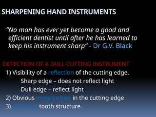 SHARPENING HAND INSTRUMENTS
“No man has ever yet become a good and
efficient dentist until after he has learned to
keep his instrument sharp” - Dr G.V. Black
DETECTION OF A DULL CUTTING INSTRUMENT
1) Visibility of a reflection of the cutting edge.
Sharp edge – does not reflect light
Dull edge – reflect light
2) Obvious irregularities in the cutting edge
3) Won’t cut tooth structure.
 
