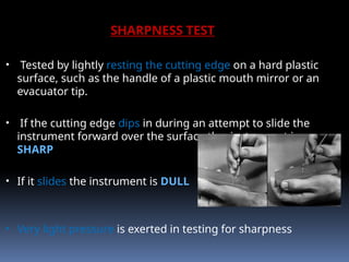 SHARPNESS TEST
• Tested by lightly resting the cutting edge on a hard plastic
surface, such as the handle of a plastic mouth mirror or an
evacuator tip.
• If the cutting edge dips in during an attempt to slide the
instrument forward over the surface the instrument is
SHARP
• If it slides the instrument is DULL
• Very light pressure is exerted in testing for sharpness
 