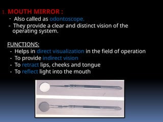 1. MOUTH MIRROR :
- Also called as odontoscope.
- They provide a clear and distinct vision of the
operating system.
FUNCTIONS:
- Helps in direct visualization in the field of operation
- To provide indirect vision
- To retract lips, cheeks and tongue
- To reflect light into the mouth
 