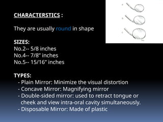CHARACTERSTICS :
They are usually round in shape
SIZES:
No.2-- 5/8 inches
No.4-- 7/8” inches
No.5-- 15/16” inches
TYPES:
- Plain Mirror: Minimize the visual distortion
- Concave Mirror: Magnifying mirror
- Double-sided mirror: used to retract tongue or
cheek and view intra-oral cavity simultaneously.
- Disposable Mirror: Made of plastic
 
