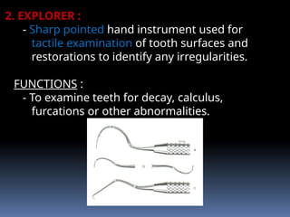 2. EXPLORER :
- Sharp pointed hand instrument used for
tactile examination of tooth surfaces and
restorations to identify any irregularities.
FUNCTIONS :
- To examine teeth for decay, calculus,
furcations or other abnormalities.
 