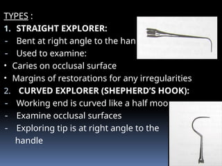 TYPES :
1. STRAIGHT EXPLORER:
- Bent at right angle to the handle
- Used to examine:
• Caries on occlusal surface
• Margins of restorations for any irregularities
2. CURVED EXPLORER (SHEPHERD’S HOOK):
- Working end is curved like a half moon.
- Examine occlusal surfaces
- Exploring tip is at right angle to the
handle
 