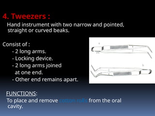4. Tweezers :
Hand instrument with two narrow and pointed,
straight or curved beaks.
Consist of :
- 2 long arms.
- Locking device.
- 2 long arms joined
at one end.
- Other end remains apart.
FUNCTIONS:
To place and remove cotton rolls from the oral
cavity.
 
