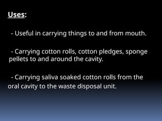 Uses:
- Useful in carrying things to and from mouth.
- Carrying cotton rolls, cotton pledges, sponge
pellets to and around the cavity.
- Carrying saliva soaked cotton rolls from the
oral cavity to the waste disposal unit.
 