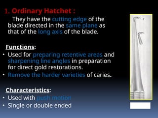 1. Ordinary Hatchet :
They have the cutting edge of the
blade directed in the same plane as
that of the long axis of the blade.
Functions:
• Used for preparing retentive areas and
sharpening line angles in preparation
for direct gold restorations.
• Remove the harder varieties of caries.
Characteristics:
• Used with push motion
• Single or double ended HATCHET
 