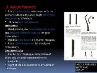 3. Angle former:
 It is a mono-angled instrument with the
primary cutting edge at an angle other than
90 degrees to the blade.
 It has a four unit formula
Functions :
• Used primarily for sharpening line angles
and creating retentive features for gold
restorations.
• Used to place bevels on enamel margins.
• Place retentive grooves for amalgam
restorations
Characteristics :
• Can be described as a combination of
chisel and gingival marginal trimmer.
• Available in pairs
• Right of the pair is identified by a ring on
the shank.
ANGLE FORMERS
(LEFT AND
RIGHT)
 