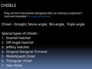 CHISELS
They are the instruments designed after an ordinary carpenter’s
tool and intended for cutting enamel.
Chisel – Straight, Mono angle, Bin-angle, Triple angle
Special types of chisels :
1. Enamel Hatchet
2. Off angle Hatchet
3. Jeffery Hatchet
4. Gingival Marginal Trimmer
5. Wedelstaedt chisel
6. Triangular chisel
7. Hoe chisel
 