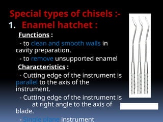 Special types of chisels :-
1. Enamel hatchet :
Functions :
- to clean and smooth walls in
cavity preparation.
- to remove unsupported enamel
Characteristics :
- Cutting edge of the instrument is
parallel to the axis of the
instrument.
- Cutting edge of the instrument is
at right angle to the axis of
blade.
- Single plane instrument
ENAMEL HATCHET
 