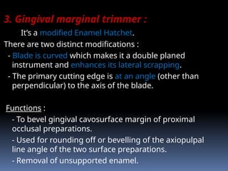 3. Gingival marginal trimmer :
It’s a modified Enamel Hatchet.
There are two distinct modifications :
- Blade is curved which makes it a double planed
instrument and enhances its lateral scrapping.
- The primary cutting edge is at an angle (other than
perpendicular) to the axis of the blade.
Functions :
- To bevel gingival cavosurface margin of proximal
occlusal preparations.
- Used for rounding off or bevelling of the axiopulpal
line angle of the two surface preparations.
- Removal of unsupported enamel.
 