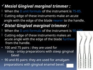 Mesial Gingival marginal trimmer :
- When the II unit formula of the instrument is 75-85.
- Cutting edge of these instruments make an acute
angle with the edge of the blade nearer to the handle.
Distal Gingival marginal trimmer :
- When the II unit formula of the instrument is 90-100
- Cutting edge of these instruments makes an
acute angle with the edge of the blade furthest
from the handle.
• 100 and 75 pairs : they are used for
inlay - onlay preparations with steep gingival
bevel
• 90 and 85 pairs: they are used for amalgam
preparations with gingival enamel bevel. GMT
 